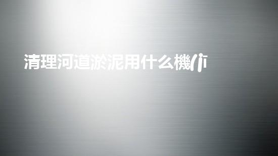 清理河道淤泥用什么機(jī)器好清淤工程技術(shù)革新：如何提升施工效率與安全性？